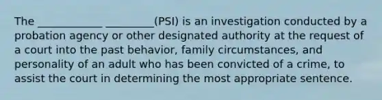 The ____________ _________(PSI) is an investigation conducted by a probation agency or other designated authority at the request of a court into the past behavior, family circumstances, and personality of an adult who has been convicted of a crime, to assist the court in determining the most appropriate sentence.