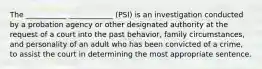 The ___________ ____________ (PSI) is an investigation conducted by a probation agency or other designated authority at the request of a court into the past behavior, family circumstances, and personality of an adult who has been convicted of a crime, to assist the court in determining the most appropriate sentence.