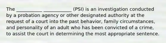 The ___________ ____________ (PSI) is an investigation conducted by a probation agency or other designated authority at the request of a court into the past behavior, family circumstances, and personality of an adult who has been convicted of a crime, to assist the court in determining the most appropriate sentence.