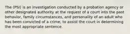 The (PSI) is an investigation conducted by a probation agency or other designated authority at the request of a court into the past behavior, family circumstances, and personality of an adult who has been convicted of a crime, to assist the court in determining the most appropriate sentence.