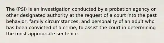 The (PSI) is an investigation conducted by a probation agency or other designated authority at the request of a court into the past behavior, family circumstances, and personality of an adult who has been convicted of a crime, to assist the court in determining the most appropriate sentence.