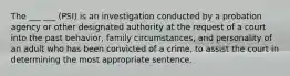 The ___ ___ (PSI) is an investigation conducted by a probation agency or other designated authority at the request of a court into the past behavior, family circumstances, and personality of an adult who has been convicted of a crime, to assist the court in determining the most appropriate sentence.