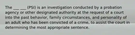 The ___ ___ (PSI) is an investigation conducted by a probation agency or other designated authority at the request of a court into the past behavior, family circumstances, and personality of an adult who has been convicted of a crime, to assist the court in determining the most appropriate sentence.