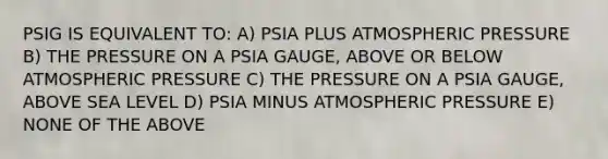 PSIG IS EQUIVALENT TO: A) PSIA PLUS ATMOSPHERIC PRESSURE B) THE PRESSURE ON A PSIA GAUGE, ABOVE OR BELOW ATMOSPHERIC PRESSURE C) THE PRESSURE ON A PSIA GAUGE, ABOVE SEA LEVEL D) PSIA MINUS ATMOSPHERIC PRESSURE E) NONE OF THE ABOVE