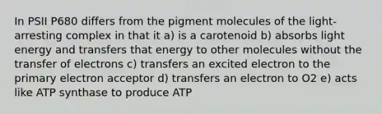 In PSII P680 differs from the pigment molecules of the light-arresting complex in that it a) is a carotenoid b) absorbs light energy and transfers that energy to other molecules without the transfer of electrons c) transfers an excited electron to the primary electron acceptor d) transfers an electron to O2 e) acts like ATP synthase to produce ATP