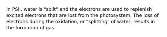 In PSII, water is "split" and the electrons are used to replenish excited electrons that are lost from the photosystem. The loss of electrons during the oxidation, or "splitting" of water, results in the formation of gas.