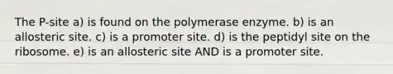 The P-site a) is found on the polymerase enzyme. b) is an allosteric site. c) is a promoter site. d) is the peptidyl site on the ribosome. e) is an allosteric site AND is a promoter site.