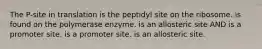 The P-site in translation is the peptidyl site on the ribosome. is found on the polymerase enzyme. is an allosteric site AND is a promoter site. is a promoter site. is an allosteric site.