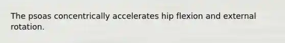 The psoas concentrically accelerates hip flexion and external rotation.