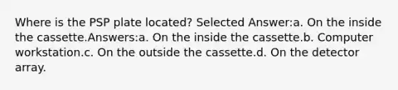 Where is the PSP plate located? Selected Answer:a. On the inside the cassette.Answers:a. On the inside the cassette.b. Computer workstation.c. On the outside the cassette.d. On the detector array.