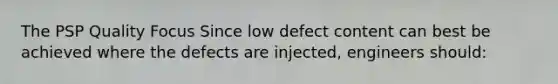 The PSP Quality Focus Since low defect content can best be achieved where the defects are injected, engineers should: