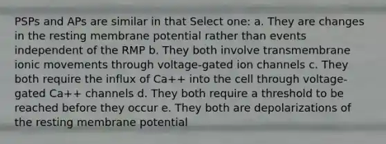 PSPs and APs are similar in that Select one: a. They are changes in the resting membrane potential rather than events independent of the RMP b. They both involve transmembrane ionic movements through voltage-gated ion channels c. They both require the influx of Ca++ into the cell through voltage-gated Ca++ channels d. They both require a threshold to be reached before they occur e. They both are depolarizations of the resting membrane potential