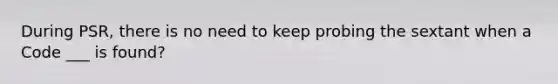 During PSR, there is no need to keep probing the sextant when a Code ___ is found?