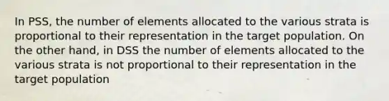 In PSS, the number of elements allocated to the various strata is proportional to their representation in the target population. On the other hand, in DSS the number of elements allocated to the various strata is not proportional to their representation in the target population