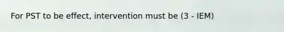 For PST to be effect, intervention must be (3 - IEM)