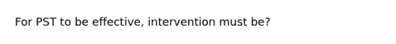 For PST to be effective, intervention must be?