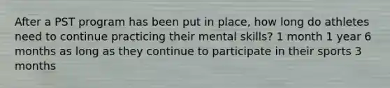 After a PST program has been put in place, how long do athletes need to continue practicing their mental skills? 1 month 1 year 6 months as long as they continue to participate in their sports 3 months