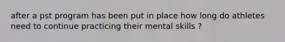 after a pst program has been put in place how long do athletes need to continue practicing their mental skills ?