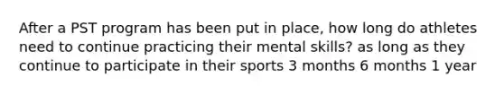 After a PST program has been put in place, how long do athletes need to continue practicing their mental skills? as long as they continue to participate in their sports 3 months 6 months 1 year