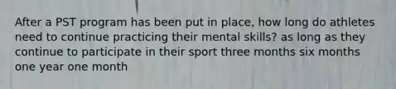 After a PST program has been put in place, how long do athletes need to continue practicing their mental skills? as long as they continue to participate in their sport three months six months one year one month