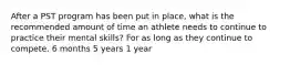 After a PST program has been put in place, what is the recommended amount of time an athlete needs to continue to practice their mental skills? For as long as they continue to compete. 6 months 5 years 1 year