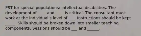 PST for special populations: intellectual disabilities. The development of ____ and ____ is critical. The consultant must work at the individual's level of ___. Instructions should be kept _____. Skills should be broken down into smaller teaching components. Sessions should be ___ and ______.