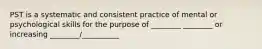 PST is a systematic and consistent practice of mental or psychological skills for the purpose of ________ ________ or increasing ________/__________