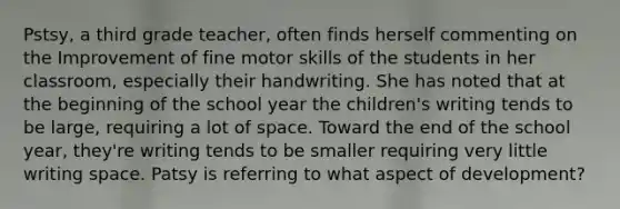 Pstsy, a third grade teacher, often finds herself commenting on the Improvement of fine motor skills of the students in her classroom, especially their handwriting. She has noted that at the beginning of the school year the children's writing tends to be large, requiring a lot of space. Toward the end of the school year, they're writing tends to be smaller requiring very little writing space. Patsy is referring to what aspect of development?