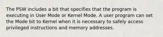 The PSW includes a bit that specifies that the program is executing in User Mode or Kernel Mode. A user program can set the Mode bit to Kernel when it is necessary to safely access privileged instructions and memory addresses.