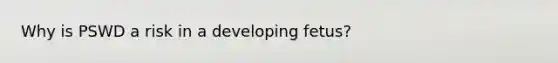 Why is PSWD a risk in a developing fetus?
