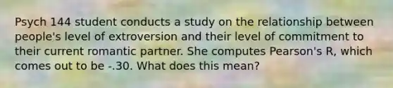 Psych 144 student conducts a study on the relationship between people's level of extroversion and their level of commitment to their current romantic partner. She computes Pearson's R, which comes out to be -.30. What does this mean?