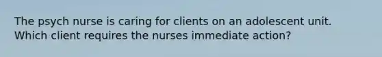 The psych nurse is caring for clients on an adolescent unit. Which client requires the nurses immediate action?