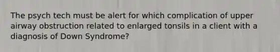 The psych tech must be alert for which complication of upper airway obstruction related to enlarged tonsils in a client with a diagnosis of Down Syndrome?