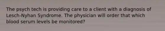 The psych tech is providing care to a client with a diagnosis of Lesch-Nyhan Syndrome. The physician will order that which blood serum levels be monitored?