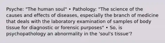 Psyche: "The human soul" • Pathology: "The science of the causes and effects of diseases, especially the branch of medicine that deals with the laboratory examination of samples of body tissue for diagnostic or forensic purposes" • So, is psychopathology an abnormality in the 'soul's tissue'?