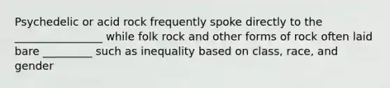 Psychedelic or acid rock frequently spoke directly to the ________________ while folk rock and other forms of rock often laid bare _________ such as inequality based on class, race, and gender