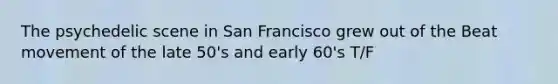 The psychedelic scene in San Francisco grew out of the Beat movement of the late 50's and early 60's T/F