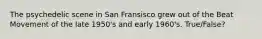 The psychedelic scene in San Fransisco grew out of the Beat Movement of the late 1950's and early 1960's. True/False?