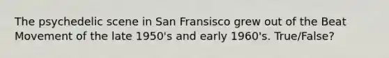 The psychedelic scene in San Fransisco grew out of the Beat Movement of the late 1950's and early 1960's. True/False?