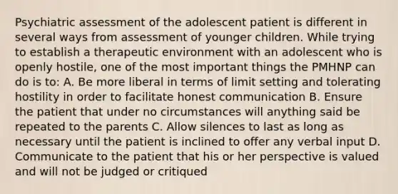 Psychiatric assessment of the adolescent patient is different in several ways from assessment of younger children. While trying to establish a therapeutic environment with an adolescent who is openly hostile, one of the most important things the PMHNP can do is to: A. Be more liberal in terms of limit setting and tolerating hostility in order to facilitate honest communication B. Ensure the patient that under no circumstances will anything said be repeated to the parents C. Allow silences to last as long as necessary until the patient is inclined to offer any verbal input D. Communicate to the patient that his or her perspective is valued and will not be judged or critiqued