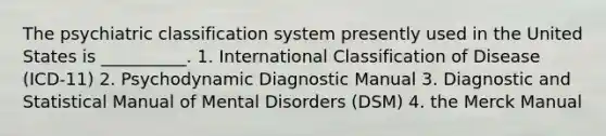 The psychiatric classification system presently used in the United States is __________. 1. International Classification of Disease (ICD-11) 2. Psychodynamic Diagnostic Manual 3. Diagnostic and Statistical Manual of Mental Disorders (DSM) 4. the Merck Manual