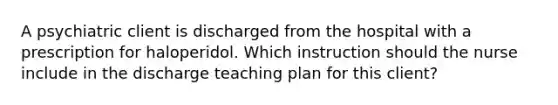 A psychiatric client is discharged from the hospital with a prescription for haloperidol. Which instruction should the nurse include in the discharge teaching plan for this client?