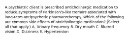 A psychiatric client is prescribed anticholinergic medication to reduce symptoms of Parkinson's-like tremors associated with long-term antipsychotic pharmacotherapy. Which of the following are common side effects of anticholinergic medication? (Select all that apply.) A. Urinary frequency B. Dry mouth C. Blurred vision D. Dizziness E. Hypertension