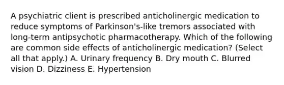 A psychiatric client is prescribed anticholinergic medication to reduce symptoms of Parkinson's-like tremors associated with long-term antipsychotic pharmacotherapy. Which of the following are common side effects of anticholinergic medication? (Select all that apply.) A. Urinary frequency B. Dry mouth C. Blurred vision D. Dizziness E. Hypertension