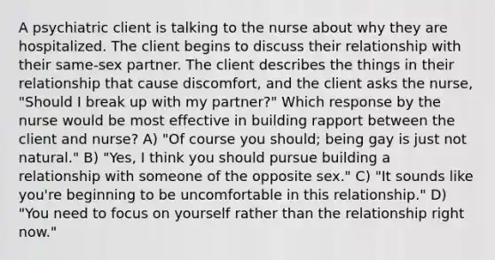 A psychiatric client is talking to the nurse about why they are hospitalized. The client begins to discuss their relationship with their same-sex partner. The client describes the things in their relationship that cause discomfort, and the client asks the nurse, "Should I break up with my partner?" Which response by the nurse would be most effective in building rapport between the client and nurse? A) "Of course you should; being gay is just not natural." B) "Yes, I think you should pursue building a relationship with someone of the opposite sex." C) "It sounds like you're beginning to be uncomfortable in this relationship." D) "You need to focus on yourself rather than the relationship right now."