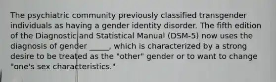 The psychiatric community previously classified transgender individuals as having a gender identity disorder. The fifth edition of the Diagnostic and Statistical Manual (DSM-5) now uses the diagnosis of gender _____, which is characterized by a strong desire to be treated as the "other" gender or to want to change "one's sex characteristics."