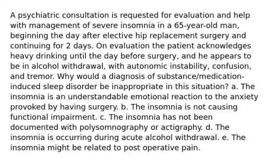 A psychiatric consultation is requested for evaluation and help with management of severe insomnia in a 65-year-old man, beginning the day after elective hip replacement surgery and continuing for 2 days. On evaluation the patient acknowledges heavy drinking until the day before surgery, and he appears to be in alcohol withdrawal, with autonomic instability, confusion, and tremor. Why would a diagnosis of substance/medication-induced sleep disorder be inappropriate in this situation? a. The insomnia is an understandable emotional reaction to the anxiety provoked by having surgery. b. The insomnia is not causing functional impairment. c. The insomnia has not been documented with polysomnography or actigraphy. d. The insomnia is occurring during acute alcohol withdrawal. e. The insomnia might be related to post operative pain.