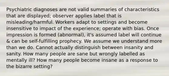 Psychiatric diagnoses are not valid summaries of characteristics that are displayed; observer applies label that is misleading/harmful. Workers adapt to settings and become insensitive to impact of the experience; operate with bias. Once impression is formed (abnormal), it's assumed label will continue & can be self-fulfilling prophecy. We assume we understand more than we do. Cannot actually distinguish between insanity and sanity. How many people are sane but wrongly labelled as mentally ill? How many people become insane as a response to the bizarre setting?