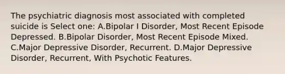 The psychiatric diagnosis most associated with completed suicide is Select one: A.Bipolar I Disorder, Most Recent Episode Depressed. B.Bipolar Disorder, Most Recent Episode Mixed. C.Major Depressive Disorder, Recurrent. D.Major Depressive Disorder, Recurrent, With Psychotic Features.