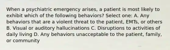 When a psychiatric emergency arises, a patient is most likely to exhibit which of the following behaviors? Select one: A. Any behaviors that are a violent threat to the patient, EMTs, or others B. Visual or auditory hallucinations C. Disruptions to activities of daily living D. Any behaviors unacceptable to the patient, family, or community